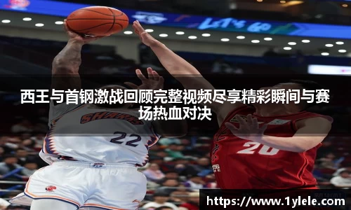 西王与首钢激战回顾完整视频尽享精彩瞬间与赛场热血对决